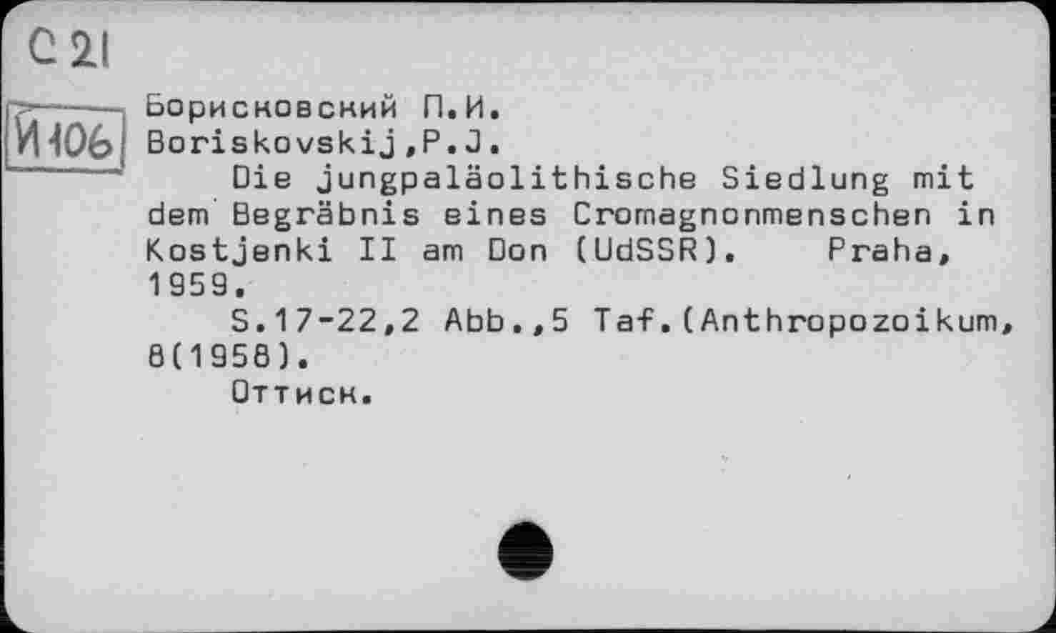 ﻿Борисковский П.И.
Boriskovskij,Р.J.
Die jungpaläolithische Siedlung mit dem Begräbnis eines Cromagnonmenschen in Kostjenki II am Don (UdSSR). Praha, 1959.
S.17-22,2 Abb.,5 Taf.(Anthropozoikum 8(1958).
Оттиск.